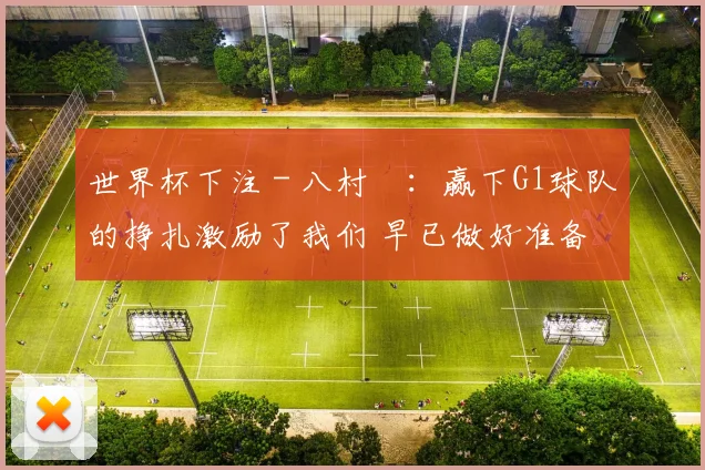 世界杯下注 - 八村塁：赢下G1球队的挣扎激励了我们 早已做好准备