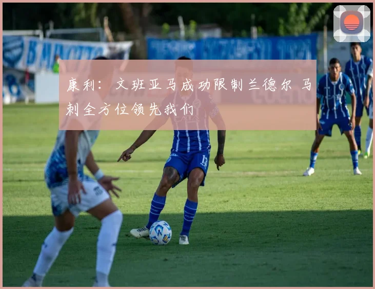 康利：文班亚马成功限制兰德尔 马刺全方位领先我们