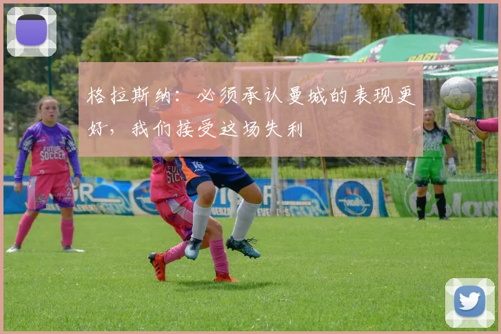 格拉斯纳：必须承认曼城的表现更好，我们接受这场失利