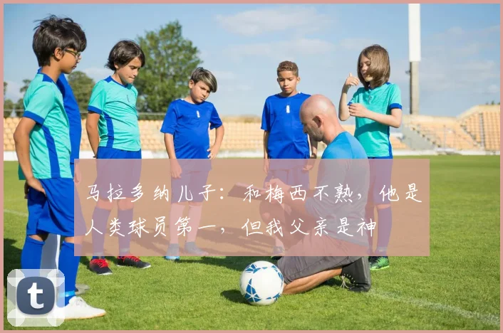 马拉多纳儿子：和梅西不熟，他是人类球员第一，但我父亲是神